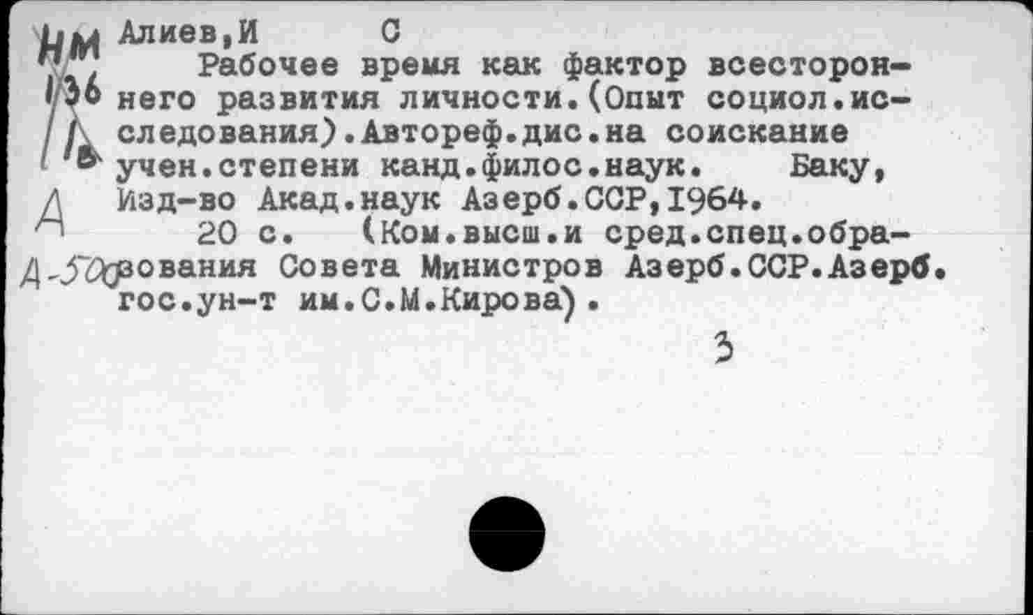 ﻿Алиев,И С
у’®. Рабочее время как фактор всесторон-'36 него развития личности.(Опыт социол.ис-
I следования).Автореф.дис.на соискание в учен.степени канд.филос.наук. Баку, Д Изд-во Акад.наук Азерб.ССР,1964.
20 с. (Ком.высш.и сред.спец.обра-д,.5Сузования Совета Министров Азерб.ССР.Азерб гос.ун-т им.С.М.Кирова) .